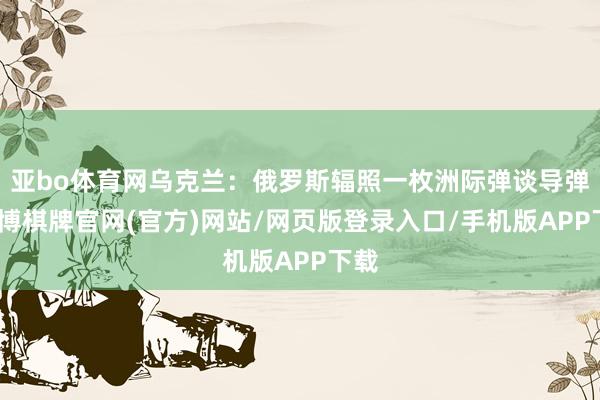 亚bo体育网乌克兰：俄罗斯辐照一枚洲际弹谈导弹-亚博棋牌官网(官方)网站/网页版登录入口/手机版APP下载