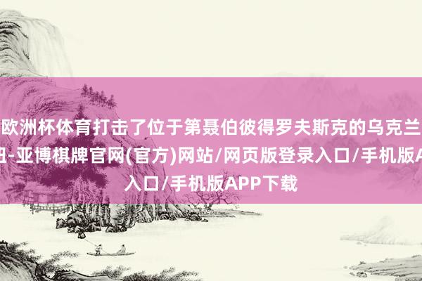 欧洲杯体育打击了位于第聂伯彼得罗夫斯克的乌克兰军工枢纽-亚博棋牌官网(官方)网站/网页版登录入口/手机版APP下载