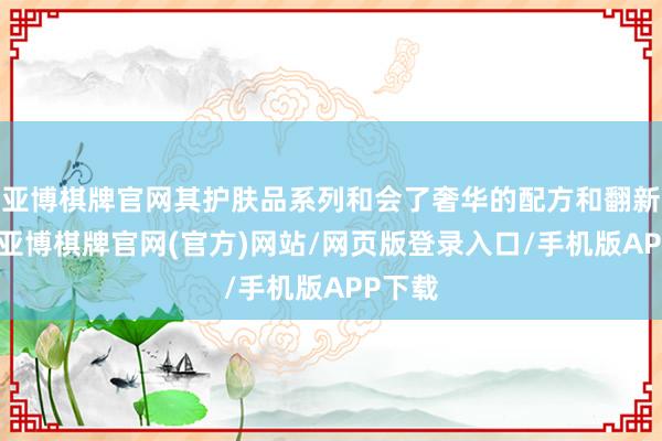 亚博棋牌官网其护肤品系列和会了奢华的配方和翻新科技-亚博棋牌官网(官方)网站/网页版登录入口/手机版APP下载