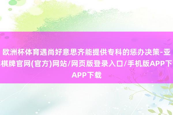 欧洲杯体育遇尚好意思齐能提供专科的惩办决策-亚博棋牌官网(官方)网站/网页版登录入口/手机版APP下载