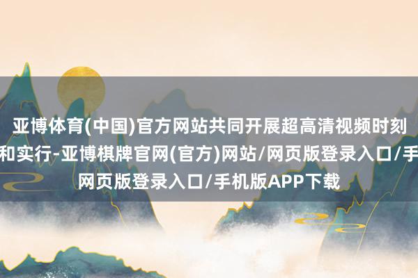 亚博体育(中国)官方网站共同开展超高清视频时刻的研发、哄骗和实行-亚博棋牌官网(官方)网站/网页版登录入口/手机版APP下载