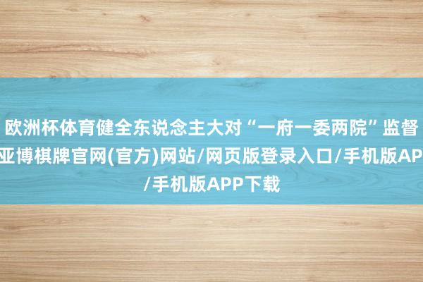欧洲杯体育健全东说念主大对“一府一委两院”监督轨制-亚博棋牌官网(官方)网站/网页版登录入口/手机版APP下载