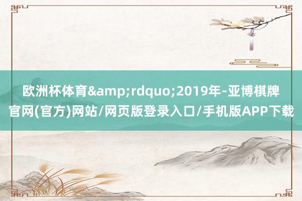 欧洲杯体育&rdquo;2019年-亚博棋牌官网(官方)网站/网页版登录入口/手机版APP下载