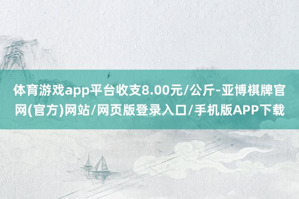 体育游戏app平台收支8.00元/公斤-亚博棋牌官网(官方)网站/网页版登录入口/手机版APP下载