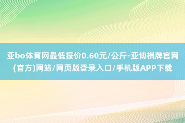 亚bo体育网最低报价0.60元/公斤-亚博棋牌官网(官方)网站/网页版登录入口/手机版APP下载
