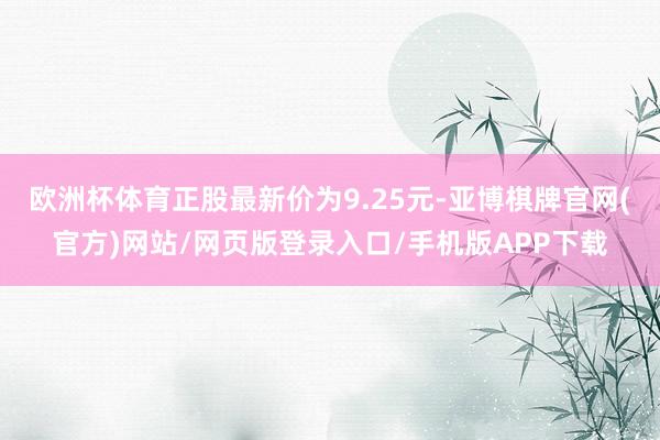 欧洲杯体育正股最新价为9.25元-亚博棋牌官网(官方)网站/网页版登录入口/手机版APP下载