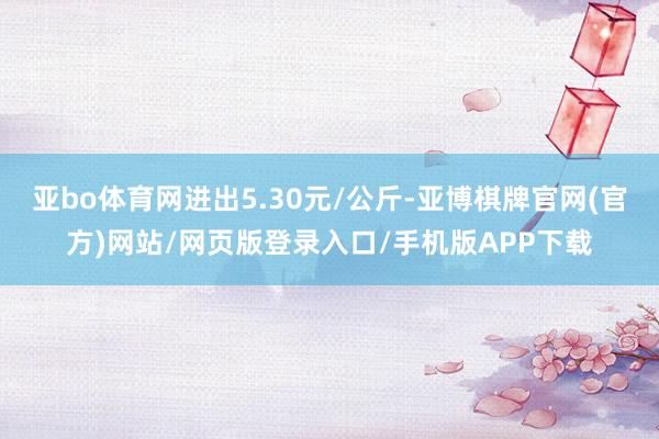 亚bo体育网进出5.30元/公斤-亚博棋牌官网(官方)网站/网页版登录入口/手机版APP下载