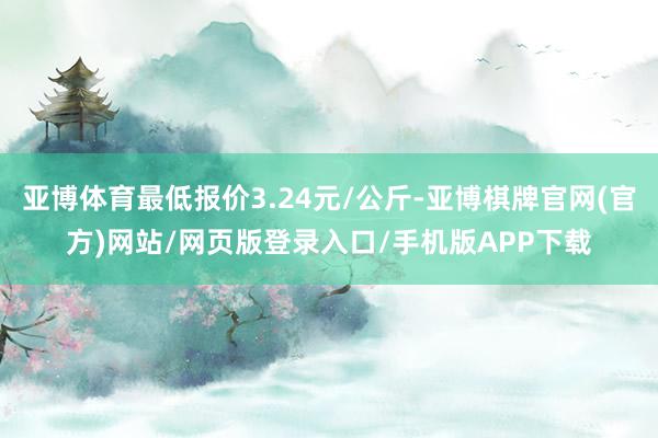 亚博体育最低报价3.24元/公斤-亚博棋牌官网(官方)网站/网页版登录入口/手机版APP下载