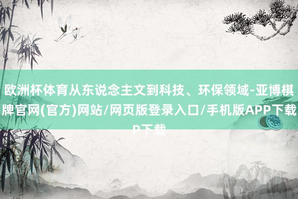欧洲杯体育从东说念主文到科技、环保领域-亚博棋牌官网(官方)网站/网页版登录入口/手机版APP下载