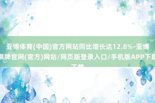 亚博体育(中国)官方网站同比增长达12.8%-亚博棋牌官网(官方)网站/网页版登录入口/手机版APP下载