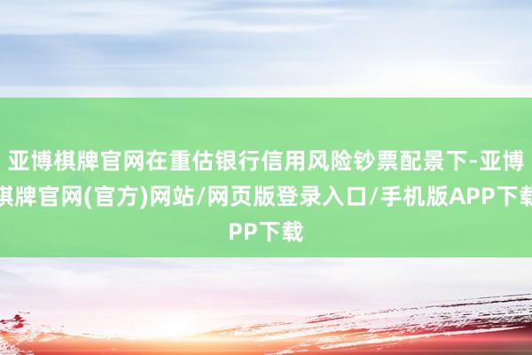 亚博棋牌官网在重估银行信用风险钞票配景下-亚博棋牌官网(官方)网站/网页版登录入口/手机版APP下载