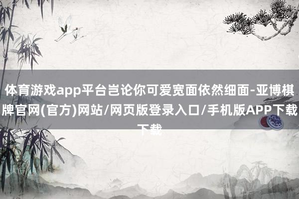 体育游戏app平台岂论你可爱宽面依然细面-亚博棋牌官网(官方)网站/网页版登录入口/手机版APP下载