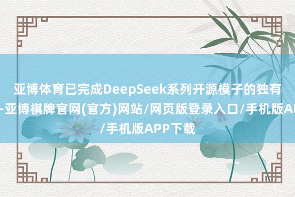 亚博体育已完成DeepSeek系列开源模子的独有化部署-亚博棋牌官网(官方)网站/网页版登录入口/手机版APP下载