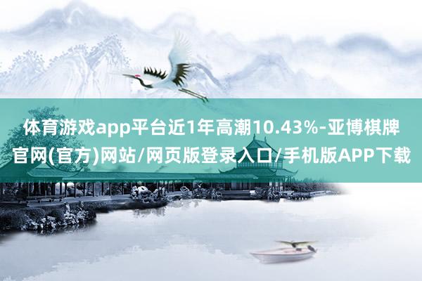 体育游戏app平台近1年高潮10.43%-亚博棋牌官网(官方)网站/网页版登录入口/手机版APP下载