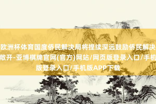 欧洲杯体育国度侨民解决局将捏续深远鼓励侨民解决界限轨制型敞开-亚博棋牌官网(官方)网站/网页版登录入口/手机版APP下载