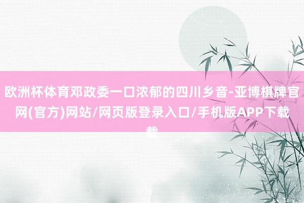 欧洲杯体育邓政委一口浓郁的四川乡音-亚博棋牌官网(官方)网站/网页版登录入口/手机版APP下载