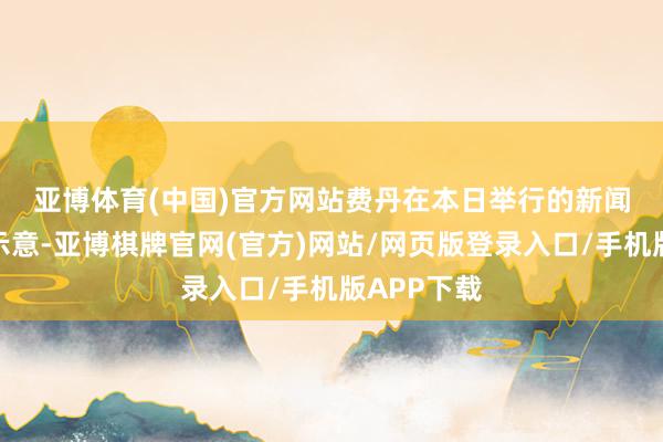 亚博体育(中国)官方网站　　费丹在本日举行的新闻发布会上示意-亚博棋牌官网(官方)网站/网页版登录入口/手机版APP下载