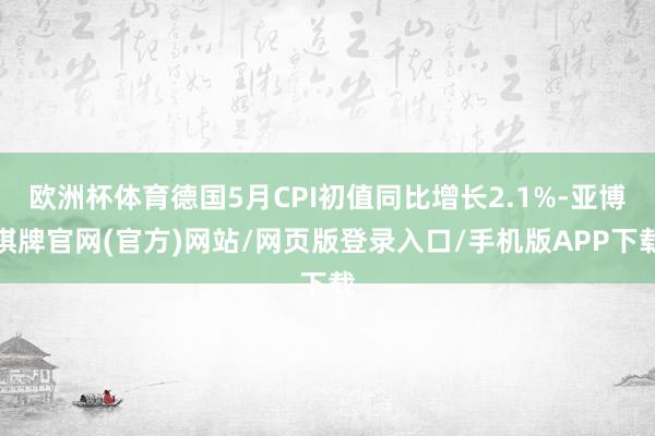 欧洲杯体育德国5月CPI初值同比增长2.1%-亚博棋牌官网(官方)网站/网页版登录入口/手机版APP下载