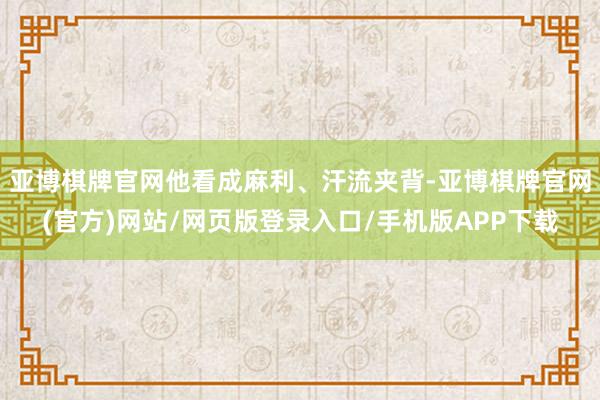 亚博棋牌官网他看成麻利、汗流夹背-亚博棋牌官网(官方)网站/网页版登录入口/手机版APP下载