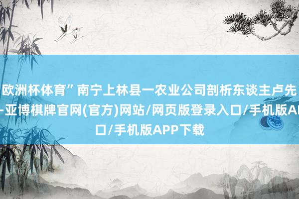 欧洲杯体育”南宁上林县一农业公司剖析东谈主卢先生暗示-亚博棋牌官网(官方)网站/网页版登录入口/手机版APP下载