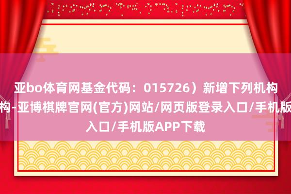 亚bo体育网基金代码：015726）新增下列机构为销售机构-亚博棋牌官网(官方)网站/网页版登录入口/手机版APP下载