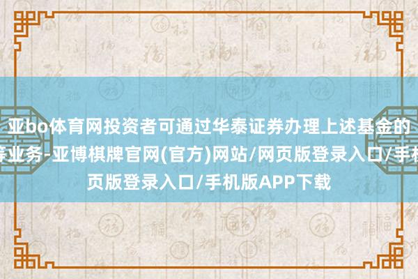 亚bo体育网投资者可通过华泰证券办理上述基金的申购、赎回等业务-亚博棋牌官网(官方)网站/网页版登录入口/手机版APP下载