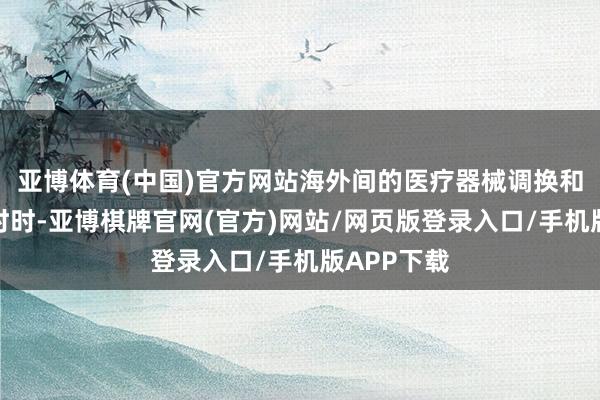 亚博体育(中国)官方网站海外间的医疗器械调换和配合日益时时-亚博棋牌官网(官方)网站/网页版登录入口/手机版APP下载