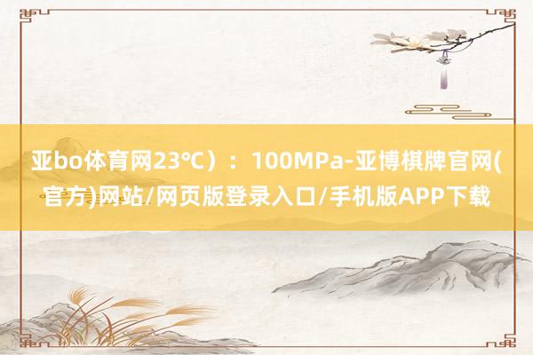 亚bo体育网23℃）：100MPa-亚博棋牌官网(官方)网站/网页版登录入口/手机版APP下载