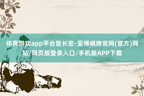 体育游戏app平台皆长宏-亚博棋牌官网(官方)网站/网页版登录入口/手机版APP下载