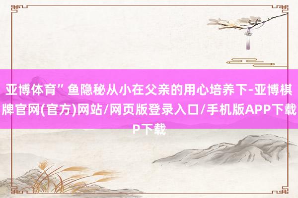亚博体育”鱼隐秘从小在父亲的用心培养下-亚博棋牌官网(官方)网站/网页版登录入口/手机版APP下载
