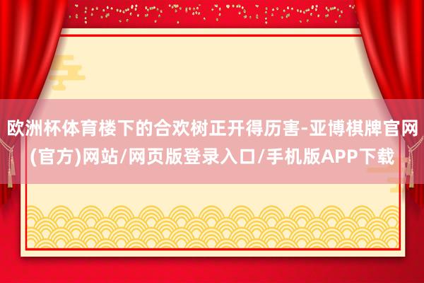 欧洲杯体育楼下的合欢树正开得历害-亚博棋牌官网(官方)网站/网页版登录入口/手机版APP下载