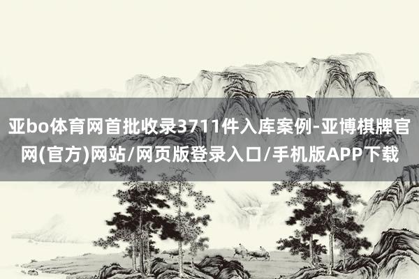 亚bo体育网首批收录3711件入库案例-亚博棋牌官网(官方)网站/网页版登录入口/手机版APP下载