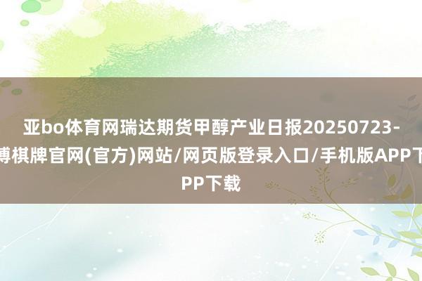 亚bo体育网瑞达期货甲醇产业日报20250723-亚博棋牌官网(官方)网站/网页版登录入口/手机版APP下载