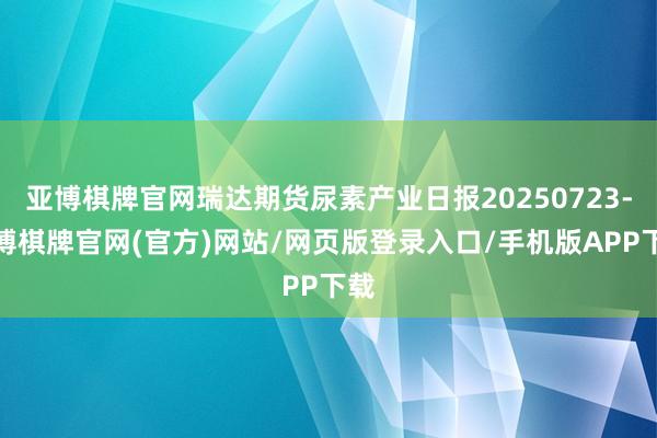 亚博棋牌官网瑞达期货尿素产业日报20250723-亚博棋牌官网(官方)网站/网页版登录入口/手机版APP下载