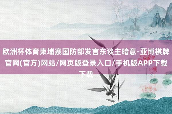 欧洲杯体育柬埔寨国防部发言东谈主暗意-亚博棋牌官网(官方)网站/网页版登录入口/手机版APP下载
