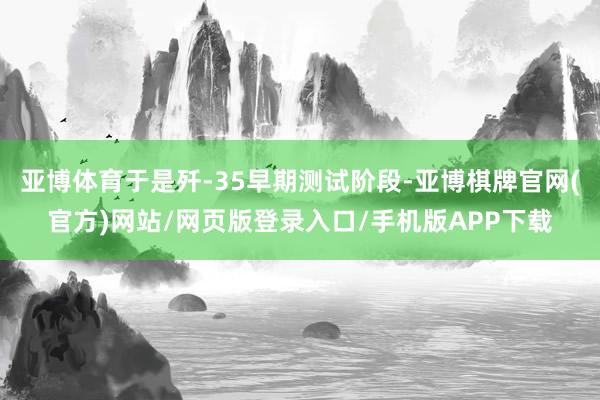 亚博体育于是歼-35早期测试阶段-亚博棋牌官网(官方)网站/网页版登录入口/手机版APP下载