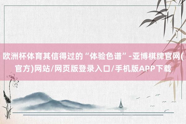 欧洲杯体育其信得过的“体验色谱”-亚博棋牌官网(官方)网站/网页版登录入口/手机版APP下载