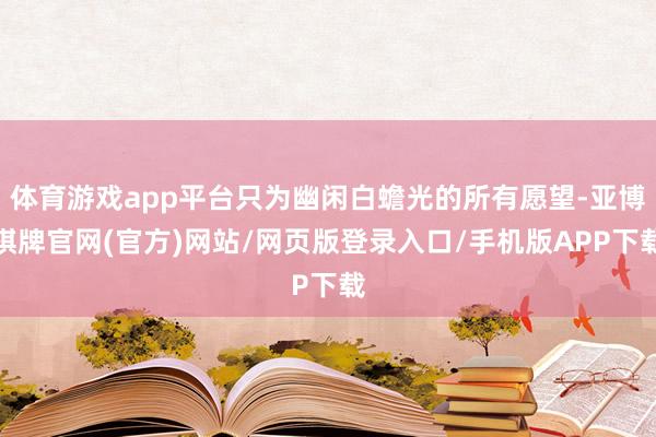 体育游戏app平台只为幽闲白蟾光的所有愿望-亚博棋牌官网(官方)网站/网页版登录入口/手机版APP下载