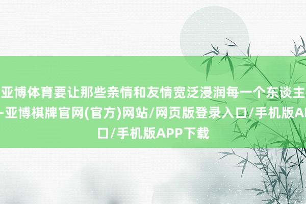 亚博体育要让那些亲情和友情宽泛浸润每一个东谈主的心田-亚博棋牌官网(官方)网站/网页版登录入口/手机版APP下载