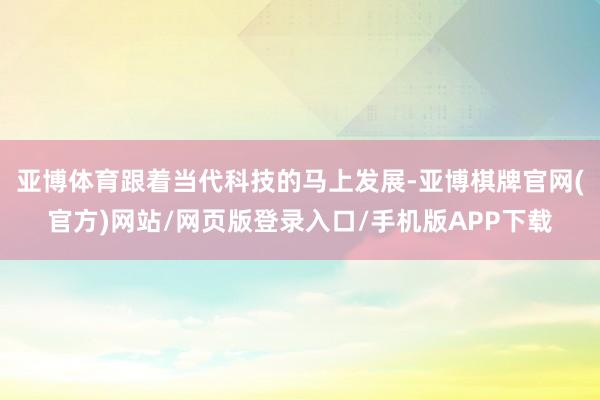 亚博体育跟着当代科技的马上发展-亚博棋牌官网(官方)网站/网页版登录入口/手机版APP下载