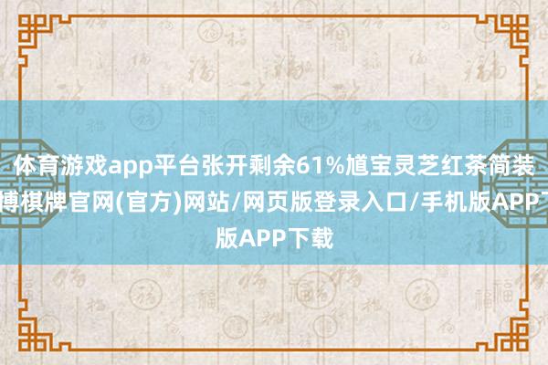 体育游戏app平台张开剩余61%馗宝灵芝红茶简装-亚博棋牌官网(官方)网站/网页版登录入口/手机版APP下载
