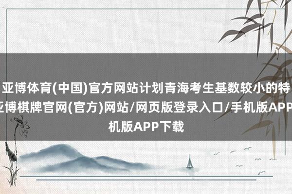 亚博体育(中国)官方网站计划青海考生基数较小的特色-亚博棋牌官网(官方)网站/网页版登录入口/手机版APP下载