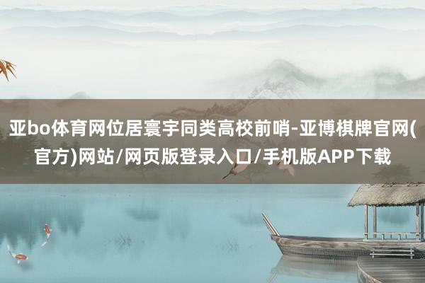 亚bo体育网位居寰宇同类高校前哨-亚博棋牌官网(官方)网站/网页版登录入口/手机版APP下载