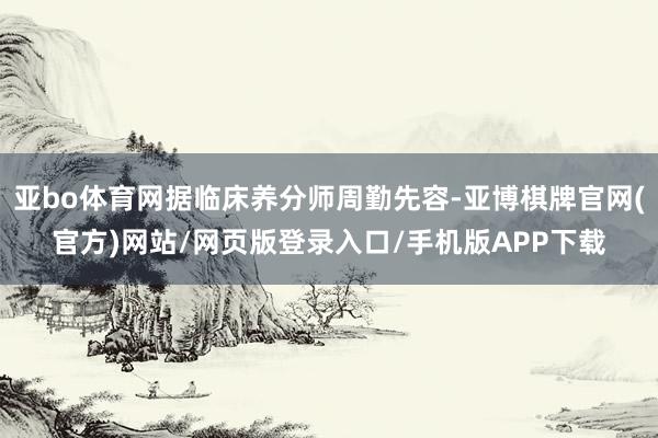 亚bo体育网据临床养分师周勤先容-亚博棋牌官网(官方)网站/网页版登录入口/手机版APP下载