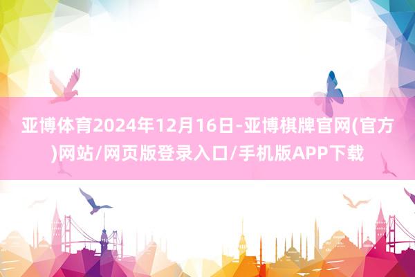 亚博体育2024年12月16日-亚博棋牌官网(官方)网站/网页版登录入口/手机版APP下载
