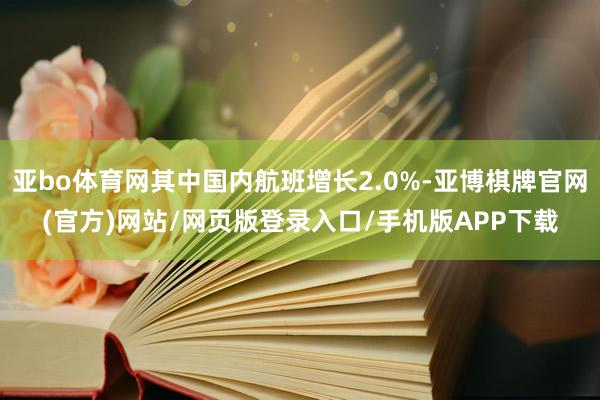 亚bo体育网其中国内航班增长2.0%-亚博棋牌官网(官方)网站/网页版登录入口/手机版APP下载