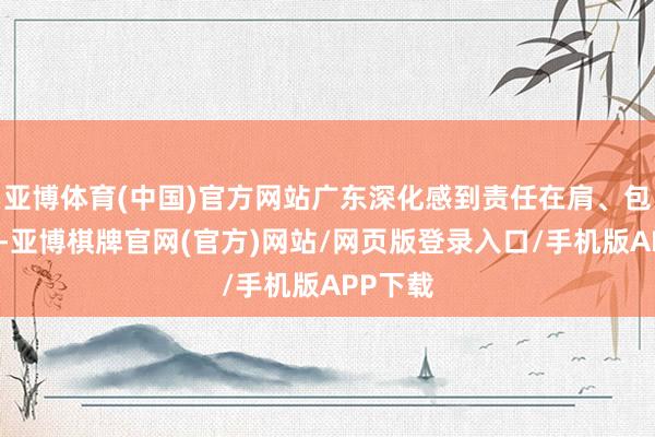 亚博体育(中国)官方网站广东深化感到责任在肩、包袱首要-亚博棋牌官网(官方)网站/网页版登录入口/手机版APP下载