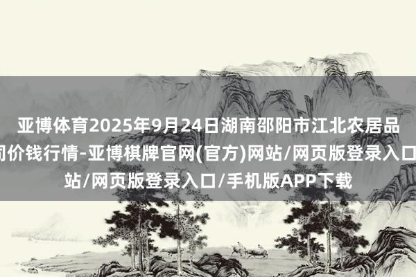 亚博体育2025年9月24日湖南邵阳市江北农居品批发有限职守公司价钱行情-亚博棋牌官网(官方)网站/网页版登录入口/手机版APP下载