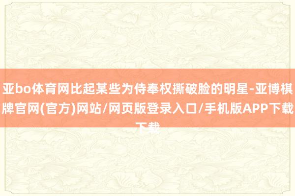 亚bo体育网比起某些为侍奉权撕破脸的明星-亚博棋牌官网(官方)网站/网页版登录入口/手机版APP下载