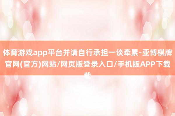 体育游戏app平台并请自行承担一谈牵累-亚博棋牌官网(官方)网站/网页版登录入口/手机版APP下载
